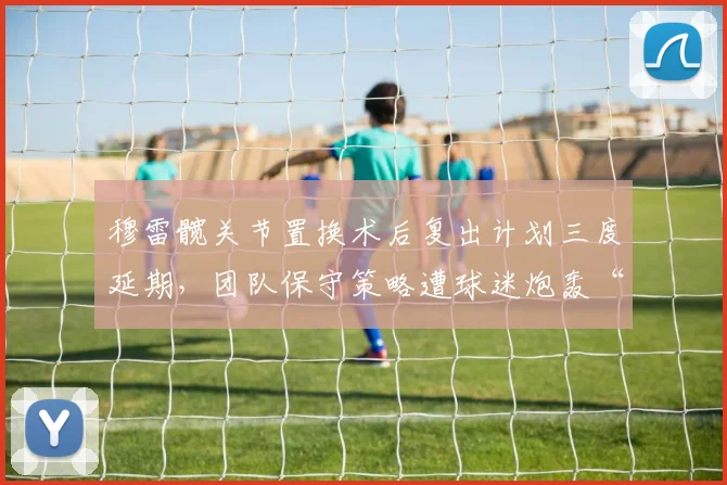 穆雷髋关节置换术后复出计划三度延期，团队保守策略遭球迷炮轰“浪费最后夺冠窗口”