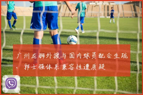 广州龙狮外援与国内球员配合生疏，郭士强体系兼容性遭质疑