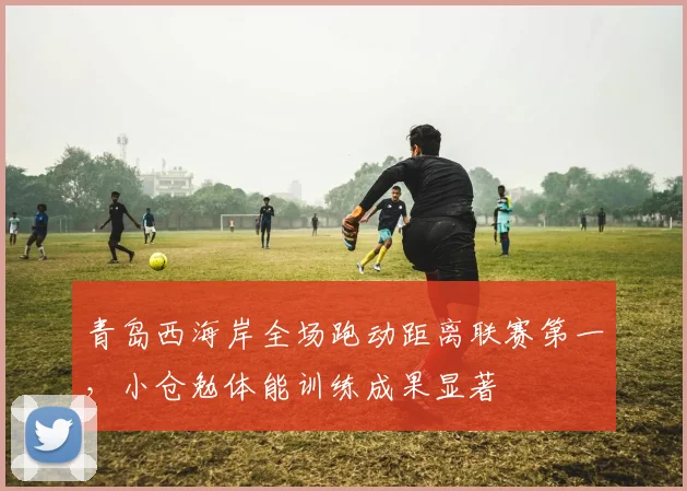 青岛西海岸全场跑动距离联赛第一，小仓勉体能训练成果显著
